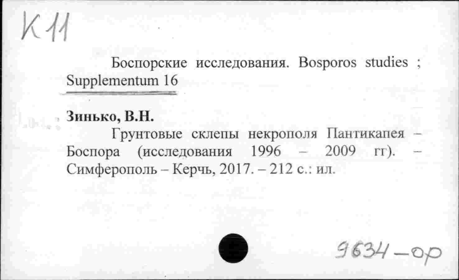 ﻿Боспорские исследования. Bosporos studies ;
Suppiementum 16
Зинько, B.H.
Грунтовые склепы некрополя Пангикапея -Боспора (исследования 1996 - 2009 гг). -Симферополь - Керчь, 2017. - 212 с.: ил.